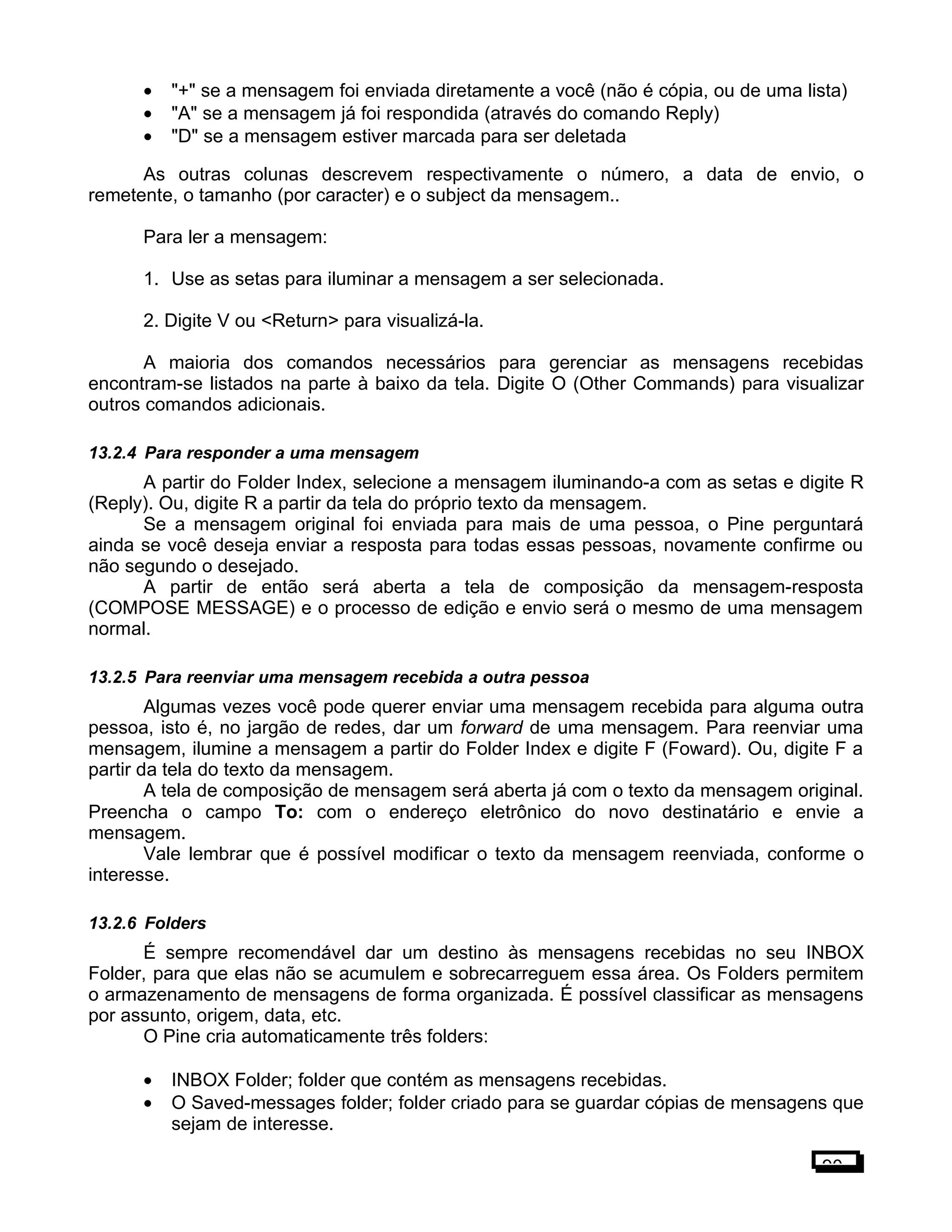 • "+" se a mensagem foi enviada diretamente a você (não é cópia, ou de uma lista)
• "A" se a mensagem já foi respondida (através do comando Reply)
• "D" se a mensagem estiver marcada para ser deletada
As outras colunas descrevem respectivamente o número, a data de envio, o
remetente, o tamanho (por caracter) e o subject da mensagem..
Para ler a mensagem:
1. Use as setas para iluminar a mensagem a ser selecionada.
2. Digite V ou <Return> para visualizá-la.
A maioria dos comandos necessários para gerenciar as mensagens recebidas
encontram-se listados na parte à baixo da tela. Digite O (Other Commands) para visualizar
outros comandos adicionais.
13.2.4 Para responder a uma mensagem
A partir do Folder Index, selecione a mensagem iluminando-a com as setas e digite R
(Reply). Ou, digite R a partir da tela do próprio texto da mensagem.
Se a mensagem original foi enviada para mais de uma pessoa, o Pine perguntará
ainda se você deseja enviar a resposta para todas essas pessoas, novamente confirme ou
não segundo o desejado.
A partir de então será aberta a tela de composição da mensagem-resposta
(COMPOSE MESSAGE) e o processo de edição e envio será o mesmo de uma mensagem
normal.
13.2.5 Para reenviar uma mensagem recebida a outra pessoa
Algumas vezes você pode querer enviar uma mensagem recebida para alguma outra
pessoa, isto é, no jargão de redes, dar um forward de uma mensagem. Para reenviar uma
mensagem, ilumine a mensagem a partir do Folder Index e digite F (Foward). Ou, digite F a
partir da tela do texto da mensagem.
A tela de composição de mensagem será aberta já com o texto da mensagem original.
Preencha o campo To: com o endereço eletrônico do novo destinatário e envie a
mensagem.
Vale lembrar que é possível modificar o texto da mensagem reenviada, conforme o
interesse.
13.2.6 Folders
É sempre recomendável dar um destino às mensagens recebidas no seu INBOX
Folder, para que elas não se acumulem e sobrecarreguem essa área. Os Folders permitem
o armazenamento de mensagens de forma organizada. É possível classificar as mensagens
por assunto, origem, data, etc.
O Pine cria automaticamente três folders:
• INBOX Folder; folder que contém as mensagens recebidas.
• O Saved-messages folder; folder criado para se guardar cópias de mensagens que
sejam de interesse.
90
 