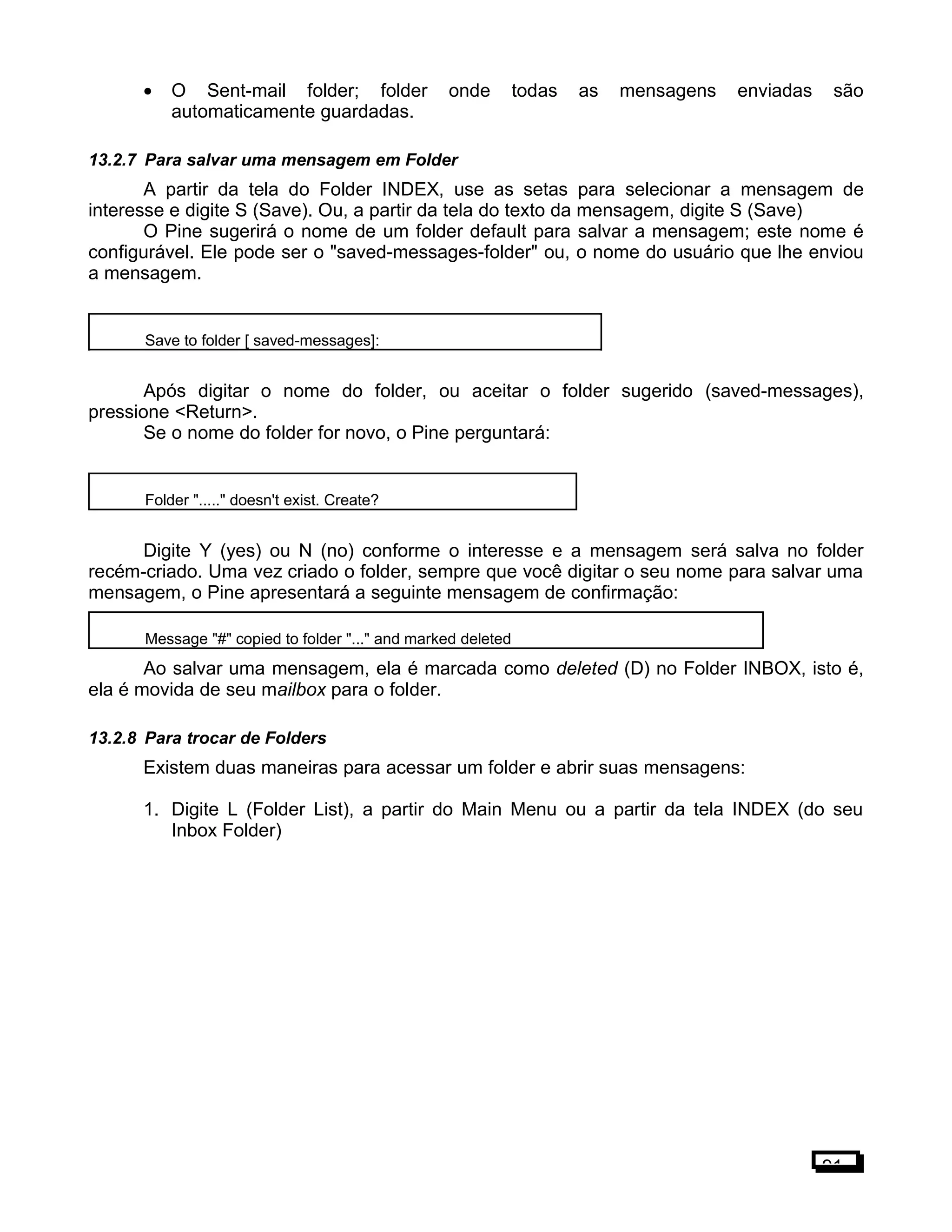 • O Sent-mail folder; folder onde todas as mensagens enviadas são
automaticamente guardadas.
13.2.7 Para salvar uma mensagem em Folder
A partir da tela do Folder INDEX, use as setas para selecionar a mensagem de
interesse e digite S (Save). Ou, a partir da tela do texto da mensagem, digite S (Save)
O Pine sugerirá o nome de um folder default para salvar a mensagem; este nome é
configurável. Ele pode ser o "saved-messages-folder" ou, o nome do usuário que lhe enviou
a mensagem.
Save to folder [ saved-messages]:
Após digitar o nome do folder, ou aceitar o folder sugerido (saved-messages),
pressione <Return>.
Se o nome do folder for novo, o Pine perguntará:
Folder "....." doesn't exist. Create?
Digite Y (yes) ou N (no) conforme o interesse e a mensagem será salva no folder
recém-criado. Uma vez criado o folder, sempre que você digitar o seu nome para salvar uma
mensagem, o Pine apresentará a seguinte mensagem de confirmação:
Message "#" copied to folder "..." and marked deleted
Ao salvar uma mensagem, ela é marcada como deleted (D) no Folder INBOX, isto é,
ela é movida de seu mailbox para o folder.
13.2.8 Para trocar de Folders
Existem duas maneiras para acessar um folder e abrir suas mensagens:
1. Digite L (Folder List), a partir do Main Menu ou a partir da tela INDEX (do seu
Inbox Folder)
91
 