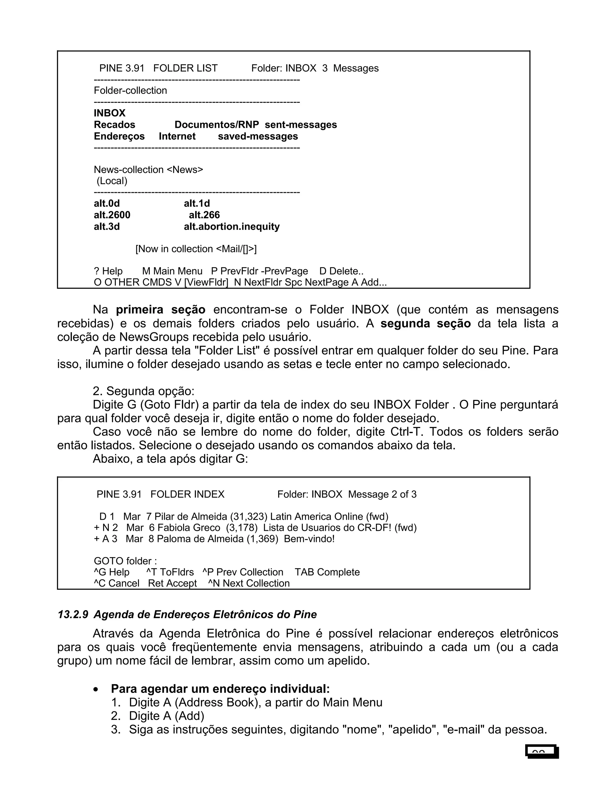 PINE 3.91 FOLDER LIST Folder: INBOX 3 Messages
-------------------------------------------------------------
Folder-collection
-------------------------------------------------------------
INBOX
Recados Documentos/RNP sent-messages
Endereços Internet saved-messages
-------------------------------------------------------------
News-collection <News>
(Local)
-------------------------------------------------------------
alt.0d alt.1d
alt.2600 alt.266
alt.3d alt.abortion.inequity
[Now in collection <Mail/[]>]
? Help M Main Menu P PrevFldr -PrevPage D Delete..
O OTHER CMDS V [ViewFldr] N NextFldr Spc NextPage A Add...
Na primeira seção encontram-se o Folder INBOX (que contém as mensagens
recebidas) e os demais folders criados pelo usuário. A segunda seção da tela lista a
coleção de NewsGroups recebida pelo usuário.
A partir dessa tela "Folder List" é possível entrar em qualquer folder do seu Pine. Para
isso, ilumine o folder desejado usando as setas e tecle enter no campo selecionado.
2. Segunda opção:
Digite G (Goto Fldr) a partir da tela de index do seu INBOX Folder . O Pine perguntará
para qual folder você deseja ir, digite então o nome do folder desejado.
Caso você não se lembre do nome do folder, digite Ctrl-T. Todos os folders serão
então listados. Selecione o desejado usando os comandos abaixo da tela.
Abaixo, a tela após digitar G:
PINE 3.91 FOLDER INDEX Folder: INBOX Message 2 of 3
D 1 Mar 7 Pilar de Almeida (31,323) Latin America Online (fwd)
+ N 2 Mar 6 Fabiola Greco (3,178) Lista de Usuarios do CR-DF! (fwd)
+ A 3 Mar 8 Paloma de Almeida (1,369) Bem-vindo!
GOTO folder :
^G Help ^T ToFldrs ^P Prev Collection TAB Complete
^C Cancel Ret Accept ^N Next Collection
13.2.9 Agenda de Endereços Eletrônicos do Pine
Através da Agenda Eletrônica do Pine é possível relacionar endereços eletrônicos
para os quais você freqüentemente envia mensagens, atribuindo a cada um (ou a cada
grupo) um nome fácil de lembrar, assim como um apelido.
• Para agendar um endereço individual:
1. Digite A (Address Book), a partir do Main Menu
2. Digite A (Add)
3. Siga as instruções seguintes, digitando "nome", "apelido", "e-mail" da pessoa.
92
 