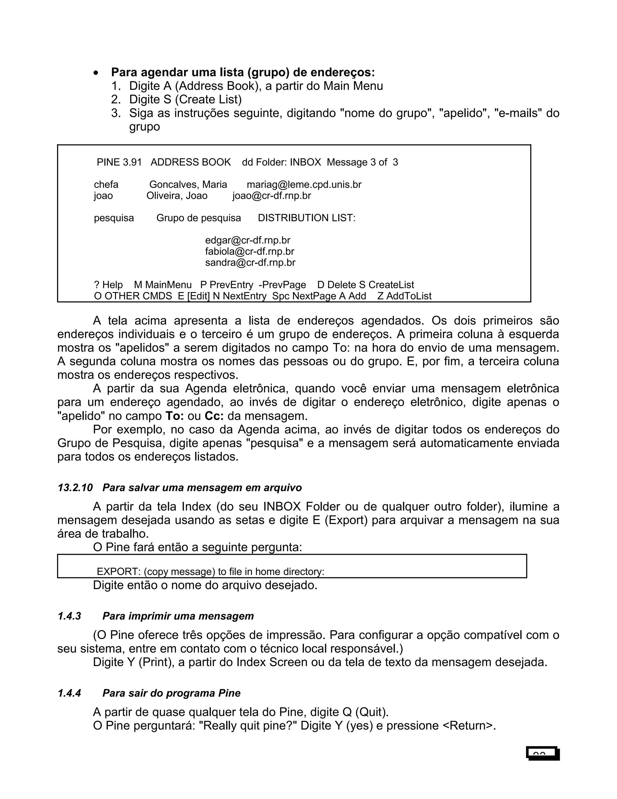 • Para agendar uma lista (grupo) de endereços:
1. Digite A (Address Book), a partir do Main Menu
2. Digite S (Create List)
3. Siga as instruções seguinte, digitando "nome do grupo", "apelido", "e-mails" do
grupo
PINE 3.91 ADDRESS BOOK dd Folder: INBOX Message 3 of 3
chefa Goncalves, Maria mariag@leme.cpd.unis.br
joao Oliveira, Joao joao@cr-df.rnp.br
pesquisa Grupo de pesquisa DISTRIBUTION LIST:
edgar@cr-df.rnp.br
fabiola@cr-df.rnp.br
sandra@cr-df.rnp.br
? Help M MainMenu P PrevEntry -PrevPage D Delete S CreateList
O OTHER CMDS E [Edit] N NextEntry Spc NextPage A Add Z AddToList
A tela acima apresenta a lista de endereços agendados. Os dois primeiros são
endereços individuais e o terceiro é um grupo de endereços. A primeira coluna à esquerda
mostra os "apelidos" a serem digitados no campo To: na hora do envio de uma mensagem.
A segunda coluna mostra os nomes das pessoas ou do grupo. E, por fim, a terceira coluna
mostra os endereços respectivos.
A partir da sua Agenda eletrônica, quando você enviar uma mensagem eletrônica
para um endereço agendado, ao invés de digitar o endereço eletrônico, digite apenas o
"apelido" no campo To: ou Cc: da mensagem.
Por exemplo, no caso da Agenda acima, ao invés de digitar todos os endereços do
Grupo de Pesquisa, digite apenas "pesquisa" e a mensagem será automaticamente enviada
para todos os endereços listados.
13.2.10 Para salvar uma mensagem em arquivo
A partir da tela Index (do seu INBOX Folder ou de qualquer outro folder), ilumine a
mensagem desejada usando as setas e digite E (Export) para arquivar a mensagem na sua
área de trabalho.
O Pine fará então a seguinte pergunta:
EXPORT: (copy message) to file in home directory:
Digite então o nome do arquivo desejado.
1.4.3 Para imprimir uma mensagem
(O Pine oferece três opções de impressão. Para configurar a opção compatível com o
seu sistema, entre em contato com o técnico local responsável.)
Digite Y (Print), a partir do Index Screen ou da tela de texto da mensagem desejada.
1.4.4 Para sair do programa Pine
A partir de quase qualquer tela do Pine, digite Q (Quit).
O Pine perguntará: "Really quit pine?" Digite Y (yes) e pressione <Return>.
93
 