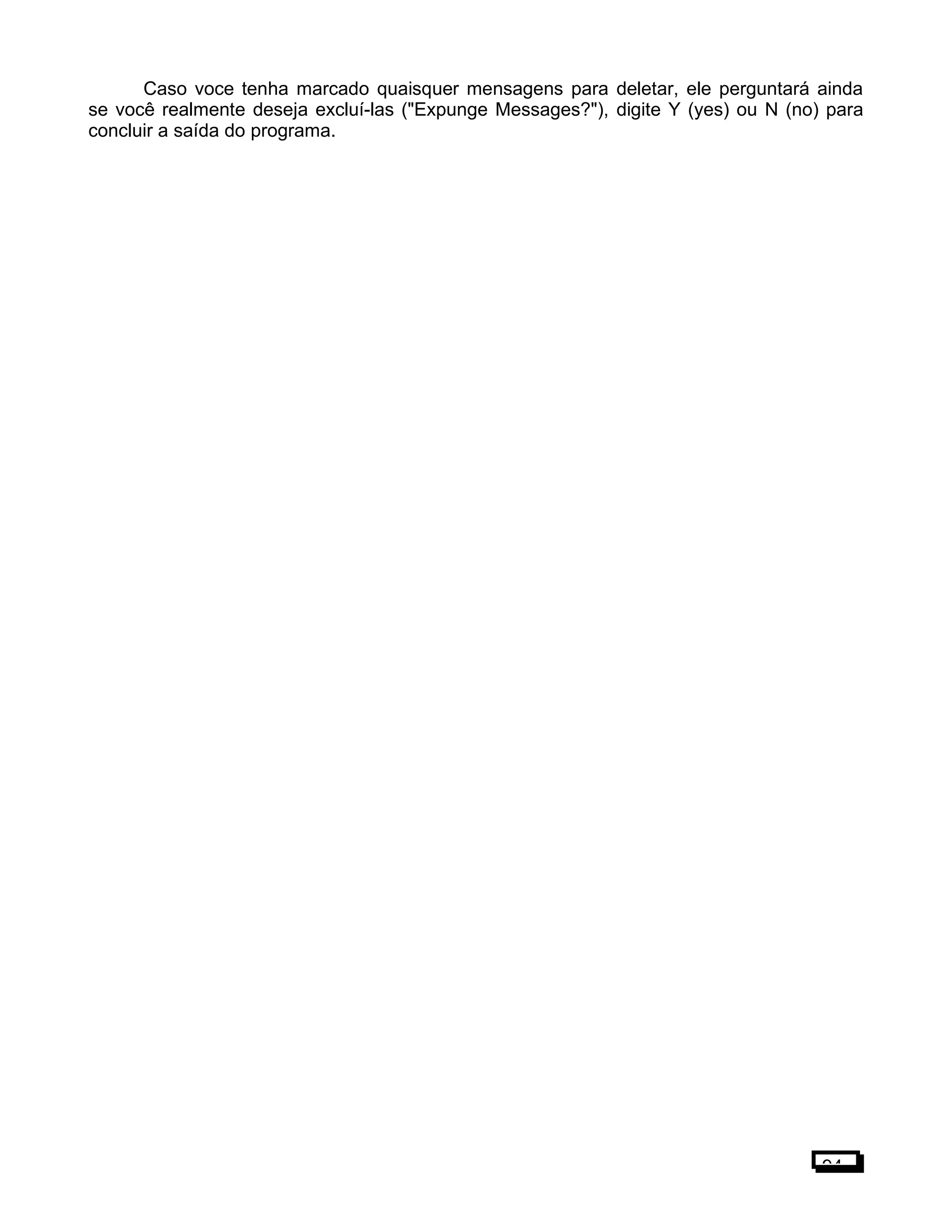 Caso voce tenha marcado quaisquer mensagens para deletar, ele perguntará ainda
se você realmente deseja excluí-las ("Expunge Messages?"), digite Y (yes) ou N (no) para
concluir a saída do programa.
94
 