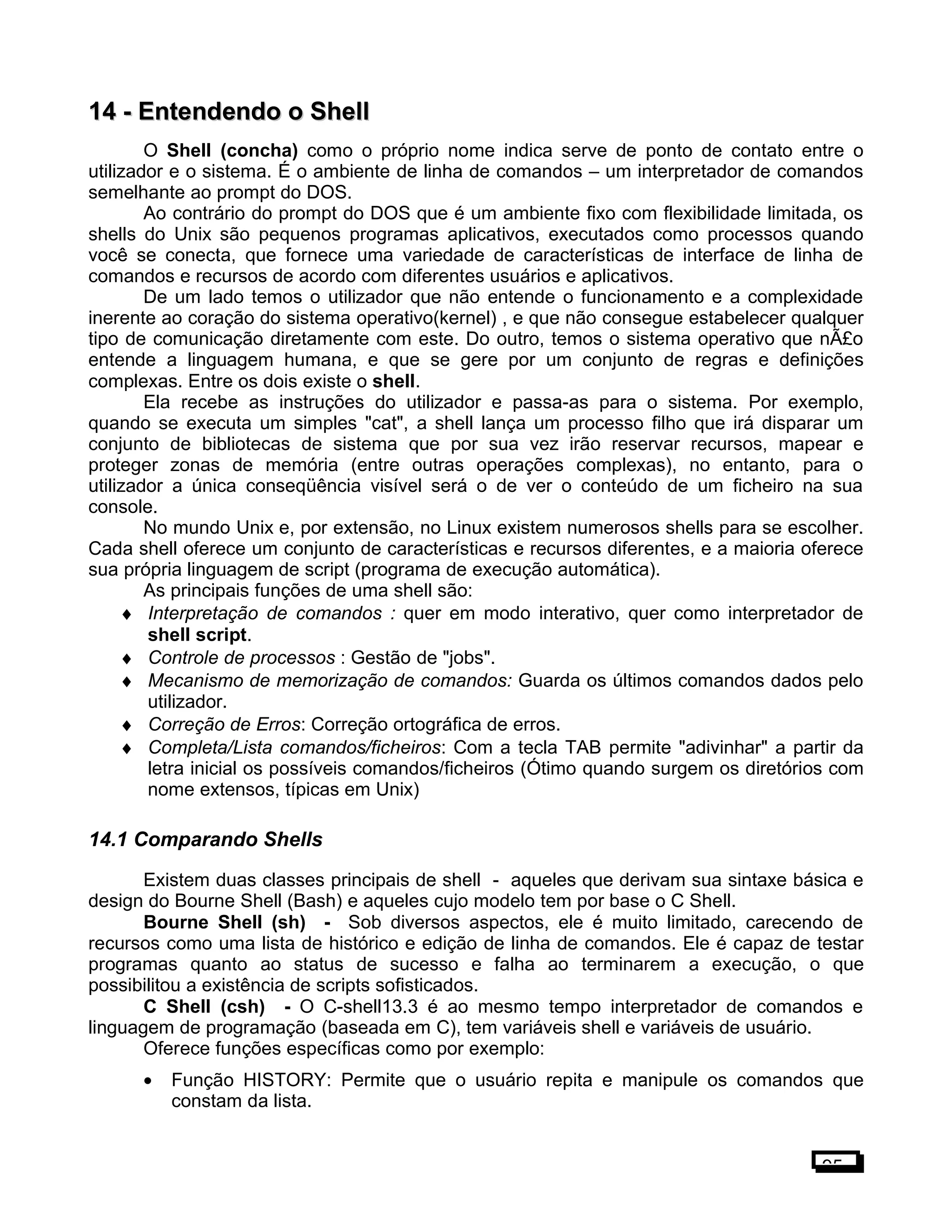 14 -14 - Entendendo o ShellEntendendo o Shell
O Shell (concha) como o próprio nome indica serve de ponto de contato entre o
utilizador e o sistema. É o ambiente de linha de comandos – um interpretador de comandos
semelhante ao prompt do DOS.
Ao contrário do prompt do DOS que é um ambiente fixo com flexibilidade limitada, os
shells do Unix são pequenos programas aplicativos, executados como processos quando
você se conecta, que fornece uma variedade de características de interface de linha de
comandos e recursos de acordo com diferentes usuários e aplicativos.
De um lado temos o utilizador que não entende o funcionamento e a complexidade
inerente ao coração do sistema operativo(kernel) , e que não consegue estabelecer qualquer
tipo de comunicação diretamente com este. Do outro, temos o sistema operativo que nÃ£o
entende a linguagem humana, e que se gere por um conjunto de regras e definições
complexas. Entre os dois existe o shell.
Ela recebe as instruções do utilizador e passa-as para o sistema. Por exemplo,
quando se executa um simples "cat", a shell lança um processo filho que irá disparar um
conjunto de bibliotecas de sistema que por sua vez irão reservar recursos, mapear e
proteger zonas de memória (entre outras operações complexas), no entanto, para o
utilizador a única conseqüência visível será o de ver o conteúdo de um ficheiro na sua
console.
No mundo Unix e, por extensão, no Linux existem numerosos shells para se escolher.
Cada shell oferece um conjunto de características e recursos diferentes, e a maioria oferece
sua própria linguagem de script (programa de execução automática).
As principais funções de uma shell são:
♦ Interpretação de comandos : quer em modo interativo, quer como interpretador de
shell script.
♦ Controle de processos : Gestão de "jobs".
♦ Mecanismo de memorização de comandos: Guarda os últimos comandos dados pelo
utilizador.
♦ Correção de Erros: Correção ortográfica de erros.
♦ Completa/Lista comandos/ficheiros: Com a tecla TAB permite "adivinhar" a partir da
letra inicial os possíveis comandos/ficheiros (Ótimo quando surgem os diretórios com
nome extensos, típicas em Unix)
14.1 Comparando Shells
Existem duas classes principais de shell - aqueles que derivam sua sintaxe básica e
design do Bourne Shell (Bash) e aqueles cujo modelo tem por base o C Shell.
Bourne Shell (sh) - Sob diversos aspectos, ele é muito limitado, carecendo de
recursos como uma lista de histórico e edição de linha de comandos. Ele é capaz de testar
programas quanto ao status de sucesso e falha ao terminarem a execução, o que
possibilitou a existência de scripts sofisticados.
C Shell (csh) - O C-shell13.3 é ao mesmo tempo interpretador de comandos e
linguagem de programação (baseada em C), tem variáveis shell e variáveis de usuário.
Oferece funções específicas como por exemplo:
• Função HISTORY: Permite que o usuário repita e manipule os comandos que
constam da lista.
95
 