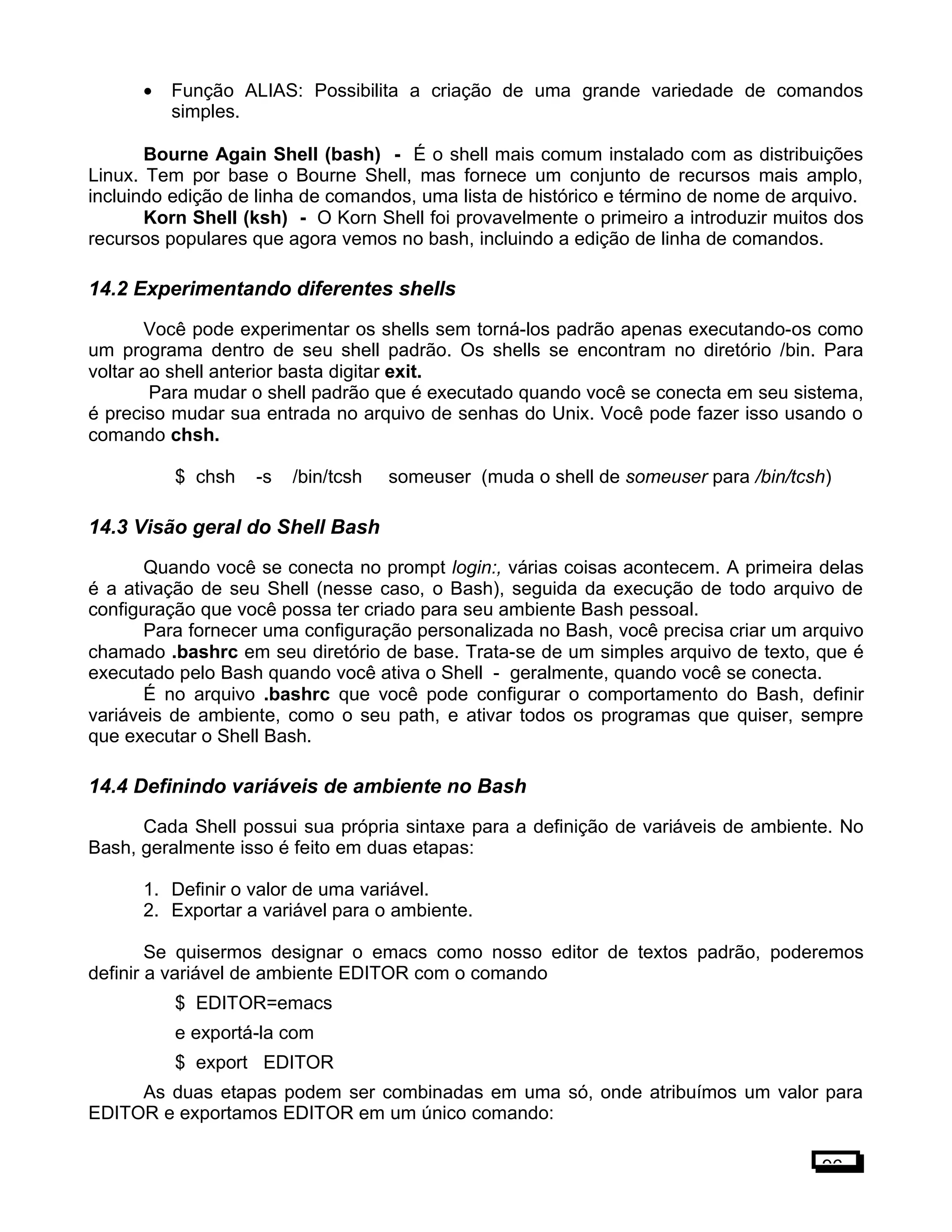 • Função ALIAS: Possibilita a criação de uma grande variedade de comandos
simples.
Bourne Again Shell (bash) - É o shell mais comum instalado com as distribuições
Linux. Tem por base o Bourne Shell, mas fornece um conjunto de recursos mais amplo,
incluindo edição de linha de comandos, uma lista de histórico e término de nome de arquivo.
Korn Shell (ksh) - O Korn Shell foi provavelmente o primeiro a introduzir muitos dos
recursos populares que agora vemos no bash, incluindo a edição de linha de comandos.
14.2 Experimentando diferentes shells
Você pode experimentar os shells sem torná-los padrão apenas executando-os como
um programa dentro de seu shell padrão. Os shells se encontram no diretório /bin. Para
voltar ao shell anterior basta digitar exit.
Para mudar o shell padrão que é executado quando você se conecta em seu sistema,
é preciso mudar sua entrada no arquivo de senhas do Unix. Você pode fazer isso usando o
comando chsh.
$ chsh -s /bin/tcsh someuser (muda o shell de someuser para /bin/tcsh)
14.3 Visão geral do Shell Bash
Quando você se conecta no prompt login:, várias coisas acontecem. A primeira delas
é a ativação de seu Shell (nesse caso, o Bash), seguida da execução de todo arquivo de
configuração que você possa ter criado para seu ambiente Bash pessoal.
Para fornecer uma configuração personalizada no Bash, você precisa criar um arquivo
chamado .bashrc em seu diretório de base. Trata-se de um simples arquivo de texto, que é
executado pelo Bash quando você ativa o Shell - geralmente, quando você se conecta.
É no arquivo .bashrc que você pode configurar o comportamento do Bash, definir
variáveis de ambiente, como o seu path, e ativar todos os programas que quiser, sempre
que executar o Shell Bash.
14.4 Definindo variáveis de ambiente no Bash
Cada Shell possui sua própria sintaxe para a definição de variáveis de ambiente. No
Bash, geralmente isso é feito em duas etapas:
1. Definir o valor de uma variável.
2. Exportar a variável para o ambiente.
Se quisermos designar o emacs como nosso editor de textos padrão, poderemos
definir a variável de ambiente EDITOR com o comando
$ EDITOR=emacs
e exportá-la com
$ export EDITOR
As duas etapas podem ser combinadas em uma só, onde atribuímos um valor para
EDITOR e exportamos EDITOR em um único comando:
96
 