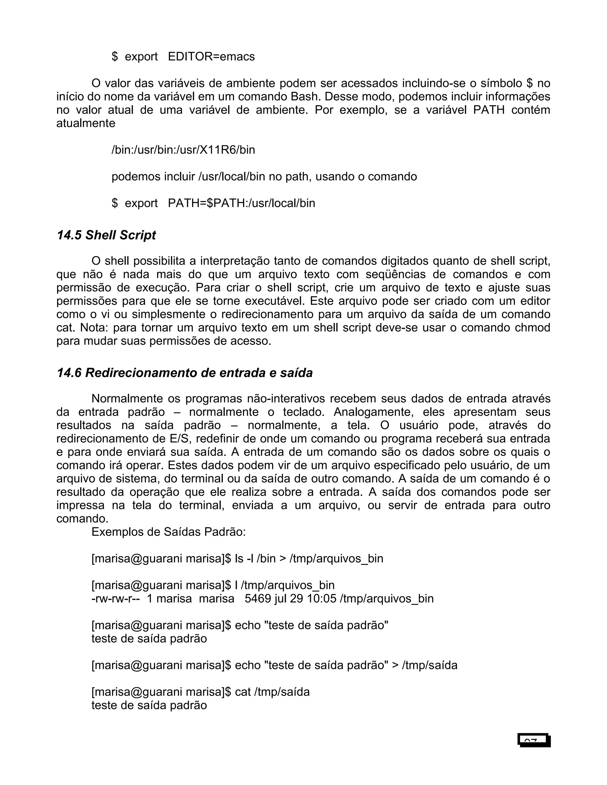 $ export EDITOR=emacs
O valor das variáveis de ambiente podem ser acessados incluindo-se o símbolo $ no
início do nome da variável em um comando Bash. Desse modo, podemos incluir informações
no valor atual de uma variável de ambiente. Por exemplo, se a variável PATH contém
atualmente
/bin:/usr/bin:/usr/X11R6/bin
podemos incluir /usr/local/bin no path, usando o comando
$ export PATH=$PATH:/usr/local/bin
14.5 Shell Script
O shell possibilita a interpretação tanto de comandos digitados quanto de shell script,
que não é nada mais do que um arquivo texto com seqüências de comandos e com
permissão de execução. Para criar o shell script, crie um arquivo de texto e ajuste suas
permissões para que ele se torne executável. Este arquivo pode ser criado com um editor
como o vi ou simplesmente o redirecionamento para um arquivo da saída de um comando
cat. Nota: para tornar um arquivo texto em um shell script deve-se usar o comando chmod
para mudar suas permissões de acesso.
14.6 Redirecionamento de entrada e saída
Normalmente os programas não-interativos recebem seus dados de entrada através
da entrada padrão – normalmente o teclado. Analogamente, eles apresentam seus
resultados na saída padrão – normalmente, a tela. O usuário pode, através do
redirecionamento de E/S, redefinir de onde um comando ou programa receberá sua entrada
e para onde enviará sua saída. A entrada de um comando são os dados sobre os quais o
comando irá operar. Estes dados podem vir de um arquivo especificado pelo usuário, de um
arquivo de sistema, do terminal ou da saída de outro comando. A saída de um comando é o
resultado da operação que ele realiza sobre a entrada. A saída dos comandos pode ser
impressa na tela do terminal, enviada a um arquivo, ou servir de entrada para outro
comando.
Exemplos de Saídas Padrão:
[marisa@guarani marisa]$ ls -l /bin > /tmp/arquivos_bin
[marisa@guarani marisa]$ l /tmp/arquivos_bin
-rw-rw-r-- 1 marisa marisa 5469 jul 29 10:05 /tmp/arquivos_bin
[marisa@guarani marisa]$ echo "teste de saída padrão"
teste de saída padrão
[marisa@guarani marisa]$ echo "teste de saída padrão" > /tmp/saída
[marisa@guarani marisa]$ cat /tmp/saída
teste de saída padrão
97
 