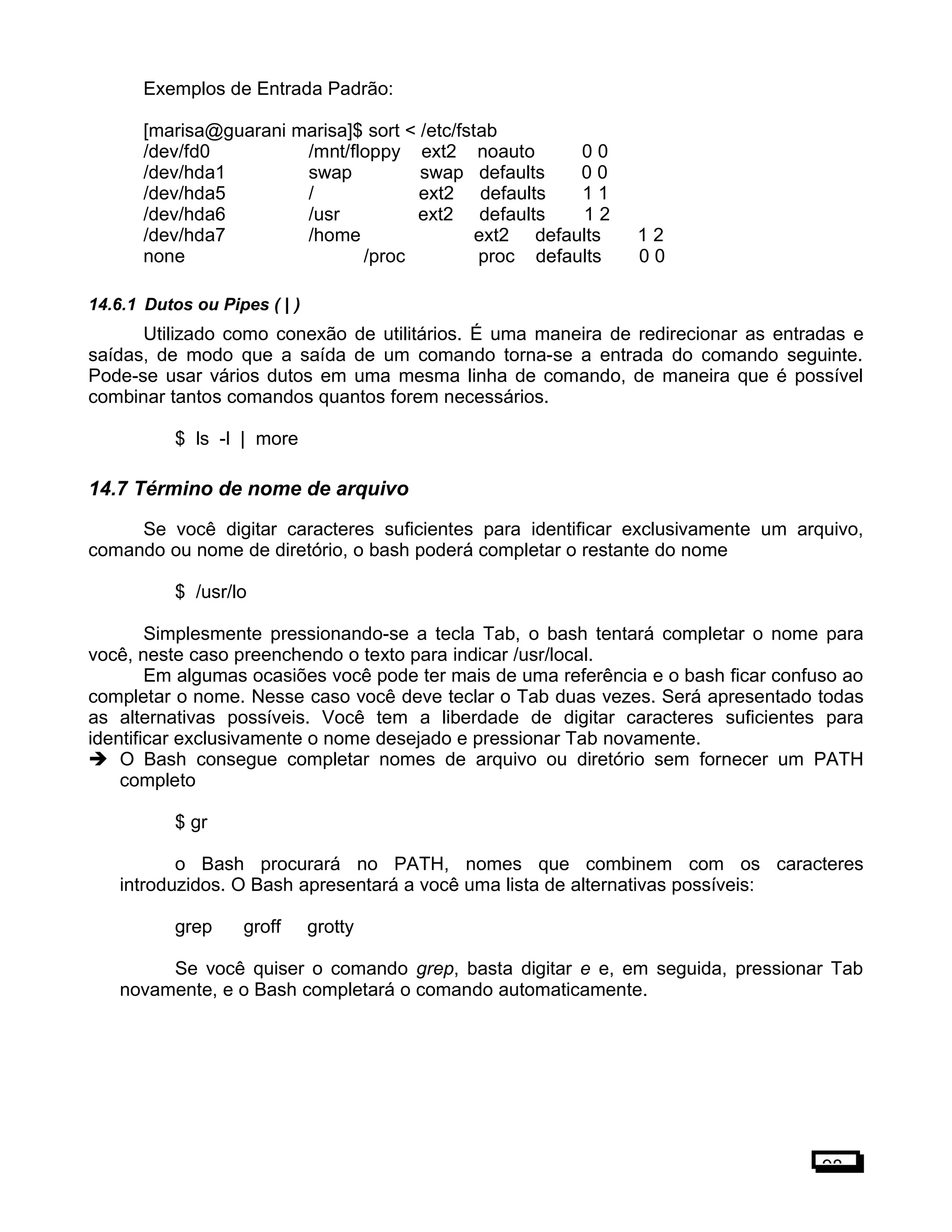Exemplos de Entrada Padrão:
[marisa@guarani marisa]$ sort < /etc/fstab
/dev/fd0 /mnt/floppy ext2 noauto 0 0
/dev/hda1 swap swap defaults 0 0
/dev/hda5 / ext2 defaults 1 1
/dev/hda6 /usr ext2 defaults 1 2
/dev/hda7 /home ext2 defaults 1 2
none /proc proc defaults 0 0
14.6.1 Dutos ou Pipes ( | )
Utilizado como conexão de utilitários. É uma maneira de redirecionar as entradas e
saídas, de modo que a saída de um comando torna-se a entrada do comando seguinte.
Pode-se usar vários dutos em uma mesma linha de comando, de maneira que é possível
combinar tantos comandos quantos forem necessários.
$ ls -l | more
14.7 Término de nome de arquivo
Se você digitar caracteres suficientes para identificar exclusivamente um arquivo,
comando ou nome de diretório, o bash poderá completar o restante do nome
$ /usr/lo
Simplesmente pressionando-se a tecla Tab, o bash tentará completar o nome para
você, neste caso preenchendo o texto para indicar /usr/local.
Em algumas ocasiões você pode ter mais de uma referência e o bash ficar confuso ao
completar o nome. Nesse caso você deve teclar o Tab duas vezes. Será apresentado todas
as alternativas possíveis. Você tem a liberdade de digitar caracteres suficientes para
identificar exclusivamente o nome desejado e pressionar Tab novamente.
 O Bash consegue completar nomes de arquivo ou diretório sem fornecer um PATH
completo
$ gr
o Bash procurará no PATH, nomes que combinem com os caracteres
introduzidos. O Bash apresentará a você uma lista de alternativas possíveis:
grep groff grotty
Se você quiser o comando grep, basta digitar e e, em seguida, pressionar Tab
novamente, e o Bash completará o comando automaticamente.
98
 