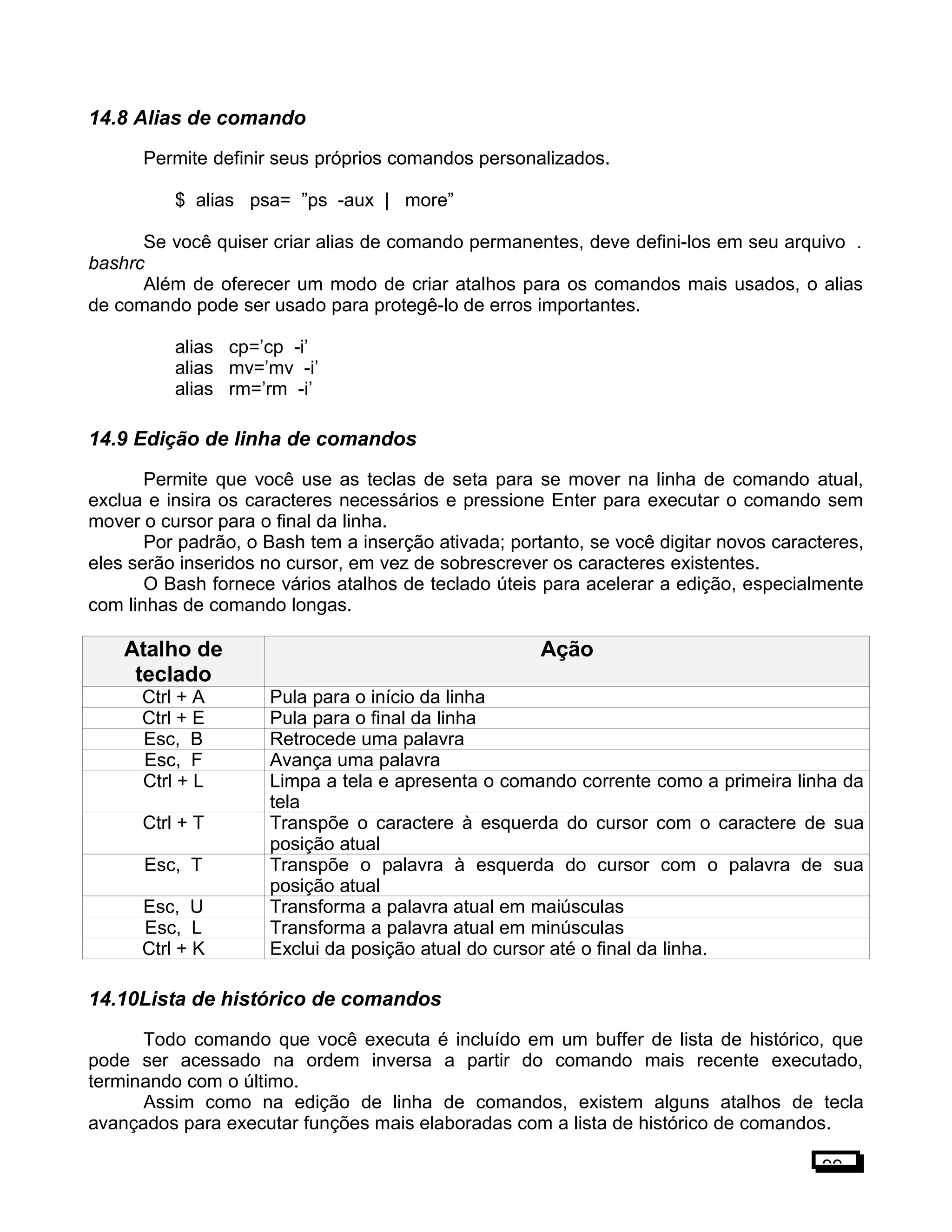 14.8 Alias de comando
Permite definir seus próprios comandos personalizados.
$ alias psa= ”ps -aux | more”
Se você quiser criar alias de comando permanentes, deve defini-los em seu arquivo .
bashrc
Além de oferecer um modo de criar atalhos para os comandos mais usados, o alias
de comando pode ser usado para protegê-lo de erros importantes.
alias cp=’cp -i’
alias mv=’mv -i’
alias rm=’rm -i’
14.9 Edição de linha de comandos
Permite que você use as teclas de seta para se mover na linha de comando atual,
exclua e insira os caracteres necessários e pressione Enter para executar o comando sem
mover o cursor para o final da linha.
Por padrão, o Bash tem a inserção ativada; portanto, se você digitar novos caracteres,
eles serão inseridos no cursor, em vez de sobrescrever os caracteres existentes.
O Bash fornece vários atalhos de teclado úteis para acelerar a edição, especialmente
com linhas de comando longas.
Atalho de
teclado
Ação
Ctrl + A Pula para o início da linha
Ctrl + E Pula para o final da linha
Esc, B Retrocede uma palavra
Esc, F Avança uma palavra
Ctrl + L Limpa a tela e apresenta o comando corrente como a primeira linha da
tela
Ctrl + T Transpõe o caractere à esquerda do cursor com o caractere de sua
posição atual
Esc, T Transpõe o palavra à esquerda do cursor com o palavra de sua
posição atual
Esc, U Transforma a palavra atual em maiúsculas
Esc, L Transforma a palavra atual em minúsculas
Ctrl + K Exclui da posição atual do cursor até o final da linha.
14.10Lista de histórico de comandos
Todo comando que você executa é incluído em um buffer de lista de histórico, que
pode ser acessado na ordem inversa a partir do comando mais recente executado,
terminando com o último.
Assim como na edição de linha de comandos, existem alguns atalhos de tecla
avançados para executar funções mais elaboradas com a lista de histórico de comandos.
99
 