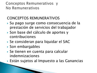 CONCEPTOS REMUNERATIVOS
 Su pago surge como consecuencia de la
  prestación de servicios del trabajador
 Son base del cálculo de aportes y
  contribuciones
 Se consideran para liquidar el SAC
 Son embargables
 Se tienen en cuenta para calcular
  indemnizaciones
 Están sujetos al Impuesto a las Ganancias
 