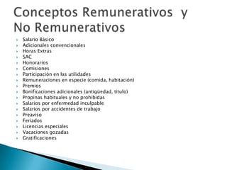    Salario Básico
   Adicionales convencionales
   Horas Extras
   SAC
   Honorarios
   Comisiones
   Participación en las utilidades
   Remuneraciones en especie (comida, habitación)
   Premios
   Bonificaciones adicionales (antigüedad, titulo)
   Propinas habituales y no prohibidas
   Salarios por enfermedad inculpable
   Salarios por accidentes de trabajo
   Preaviso
   Feriados
   Licencias especiales
   Vacaciones gozadas
   Gratificaciones
 
