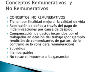    CONCEPTOS NO REMUNERATIVOS
   Tienen por finalidad mejorar la calidad de vida
   Reparación de daños a través del pago de
    indemnizaciones por causa de despido
   Compensación de gastos incurridos por el
    trabajador en ocasión del trabajo (por ejemplo
    rendición de comprobantes de gastos, de lo
    contrario se lo considera remuneración)
   Subsidios
   Inembargables
   No recae el impuesto a las ganancias
 
