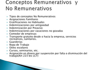    Tipos de conceptos No Remunerativos
   Asignaciones Familiares
   Gratificaciones no Habituales
   Indemnizaciones por antigüedad
   Indemnización por Preaviso
   Indemnizaciones por vacaciones no gozadas
   Comedor de empresas
   Transporte gratuito desde o hacia la empresa, servicios
    recreativos, sanitarios.
   Guarderías
   Ropa de Trabajo
   Útiles escolares
   Cursos, seminarios, etc.
   Asignación en dinero por suspensión por falta o disminución del
    trabajo(Art 223 bis LCT)
 