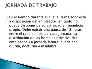    Es el tiempo durante el cual el trabajador está
    a disposición del empleador, en tanto no
    puede disponer de su actividad en beneficio
    propio. Debe existir una pausa de 12 horas
    entre el cese e inicio de cada jornada. La
    distribución de las horas es privativa del
    empleador. La jornada laboral puede ser
    diurna, nocturna e insalubre.
 