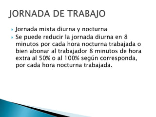    Jornada mixta diurna y nocturna
   Se puede reducir la jornada diurna en 8
    minutos por cada hora nocturna trabajada o
    bien abonar al trabajador 8 minutos de hora
    extra al 50% o al 100% según corresponda,
    por cada hora nocturna trabajada.
 