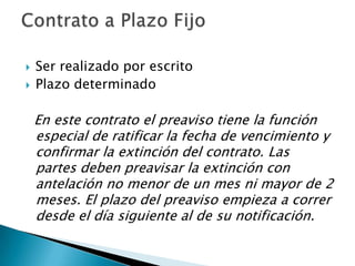    Ser realizado por escrito
   Plazo determinado

    En este contrato el preaviso tiene la función
    especial de ratificar la fecha de vencimiento y
    confirmar la extinción del contrato. Las
    partes deben preavisar la extinción con
    antelación no menor de un mes ni mayor de 2
    meses. El plazo del preaviso empieza a correr
    desde el día siguiente al de su notificación.
 