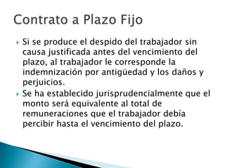    Si se produce el despido del trabajador sin
    causa justificada antes del vencimiento del
    plazo, al trabajador le corresponde la
    indemnización por antigüedad y los daños y
    perjuicios.
   Se ha establecido jurisprudencialmente que el
    monto será equivalente al total de
    remuneraciones que el trabajador debía
    percibir hasta el vencimiento del plazo.
 
