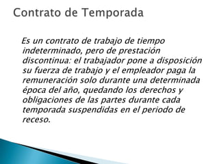 Es un contrato de trabajo de tiempo
indeterminado, pero de prestación
discontinua: el trabajador pone a disposición
su fuerza de trabajo y el empleador paga la
remuneración solo durante una determinada
época del año, quedando los derechos y
obligaciones de las partes durante cada
temporada suspendidas en el periodo de
receso.
 