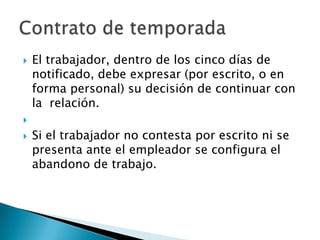    El trabajador, dentro de los cinco días de
    notificado, debe expresar (por escrito, o en
    forma personal) su decisión de continuar con
    la relación.

   Si el trabajador no contesta por escrito ni se
    presenta ante el empleador se configura el
    abandono de trabajo.
 
