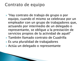    “Hay contrato de trabajo de grupo o por
    equipo, cuando el mismo se celebrase por un
    empleador con un grupo de trabajadores que,
    actuando por intermedio de un delegado o
    representante, se obligue a la prestación de
    servicios propios de la actividad de aquél”
   También llamado contrato de Cuadrilla
   Es una pluralidad de trabajadores
   Actúa un delegado o representante
 