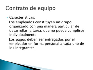    Características:
    Los empleados constituyen un grupo
    organizado con una manera particular de
    desarrollar la tarea, que no puede cumplirse
    individualmente
    Los pagos deben ser entregados por el
    empleador en forma personal a cada uno de
    los integrantes.
 