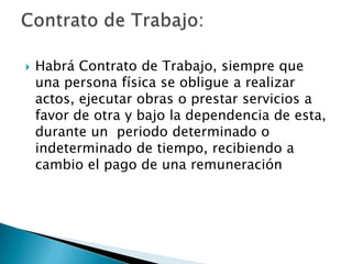    Habrá Contrato de Trabajo, siempre que
    una persona física se obligue a realizar
    actos, ejecutar obras o prestar servicios a
    favor de otra y bajo la dependencia de esta,
    durante un periodo determinado o
    indeterminado de tiempo, recibiendo a
    cambio el pago de una remuneración
 
