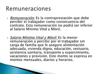    Remuneración: Es la contraprestación que debe
    percibir el trabajador como consecuencia del
    contrato. Esta remuneración no podrá ser inferior
    al Salario Mínimo Vital y Móvil.

   Salario Mínimo Vital y Móvil: Es la menor
    remuneración a percibir por el trabajador sin
    carga de familia que le asegure alimentación
    adecuada, vivienda digna, educación, vestuario,
    asistencia sanitaria, transporte y esparcimiento,
    vacaciones y previsión. Este monto se expresa en
    montos mensuales, diarios y horarios.
 