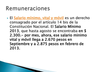    El Salario mínimo, vital y móvil es un derecho
    consagrado por el artículo 14 bis de la
    Constitución Nacional. El Salario Mínimo
    2013, que hasta agosto se encontraba en $
    2.300.- por mes, ahora, ese salario minimo
    vital y móvil llega a 2.670 pesos en
    Septiembre y a 2.875 pesos en febrero de
    2013.
 