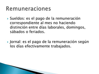    Sueldos: es el pago de la remuneración
    correspondiente al mes no haciendo
    distinción entre días laborales, domingos,
    sábados o feriados.

   Jornal: es el pago de la remuneración según
    los días efectivamente trabajados.
 
