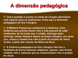 A dimensão pedagógica

 Outra questão é quanto ao modo da Liturgia administrar
este aspecto para os celebrantes. Entra aqui a dimensão
pedagógica do Ano Litúrgico.

 O Mistério Pascal que celebramos é dinâmico. Uma
dinâmica que precisa mexer com a vida pessoal de cada
celebrante, de tal modo que o cristão, domingo após
domingo, tempo litúrgico depois de tempo litúrgico, ano após
ano, cresça e modele sua vida a partir do projeto de Jesus
Cristo, a partir dos valores do Reino de Deus.

 A dinâmica pedagógica do Ano Litúrgico não tem a
finalidade de formar pessoas religiosas, apenas, mas formar
cristãos, isto é, pessoas que se comprometam com o projeto
de Jesus.
 