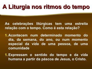A Liturgia nos ritmos do tempo

As celebrações litúrgicas tem uma estreita
relação com o tempo. Como é esta relação?

1. Acontecem num determinado momento do
   dia, da semana, do ano, ou num momento
   especial da vida de uma pessoa, de uma
   comunidade
1. Expressam o sentido do tempo e da vida
   humana a partir da páscoa de Jesus, o Cristo.
 