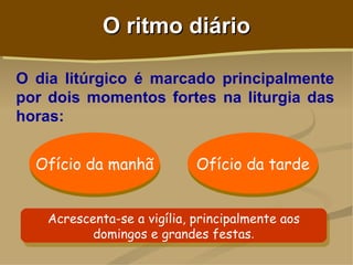 O ritmo diário

O dia litúrgico é marcado principalmente
por dois momentos fortes na liturgia das
horas:


  Ofício da manhã           Ofício da tarde


   Acrescenta-se a vigília, principalmente aos
          domingos e grandes festas.
 