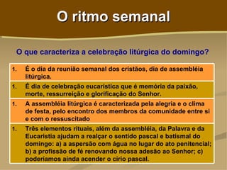O ritmo semanal

 O que caracteriza a celebração litúrgica do domingo?

1.   É o dia da reunião semanal dos cristãos, dia de assembléia
     litúrgica.
1.   É dia de celebração eucarística que é memória da paixão,
     morte, ressurreição e glorificação do Senhor.
1.   A assembléia litúrgica é caracterizada pela alegria e o clima
     de festa, pelo encontro dos membros da comunidade entre si
     e com o ressuscitado
1.   Três elementos rituais, além da assembléia, da Palavra e da
     Eucaristia ajudam a realçar o sentido pascal e batismal do
     domingo: a) a aspersão com água no lugar do ato penitencial;
     b) a profissão de fé renovando nossa adesão ao Senhor; c)
     poderíamos ainda acender o círio pascal.
 