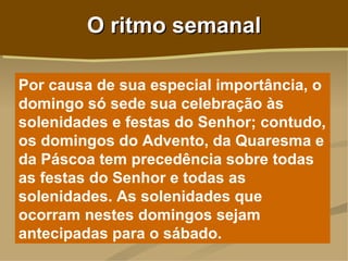O ritmo semanal

Por causa de sua especial importância, o
domingo só sede sua celebração às
solenidades e festas do Senhor; contudo,
os domingos do Advento, da Quaresma e
da Páscoa tem precedência sobre todas
as festas do Senhor e todas as
solenidades. As solenidades que
ocorram nestes domingos sejam
antecipadas para o sábado.
 