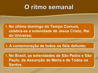 O ritmo semanal

1. No último domingo do Tempo Comum,
  celebra-se a solenidade de Jesus Cristo, Rei
  do Universo;

1. A comemoração de todos os fiéis defunto;

1. No Brasil, as solenidades de São Pedro e São
 Paulo, da Assunção de Maria e de Todos os
 Santos.
 