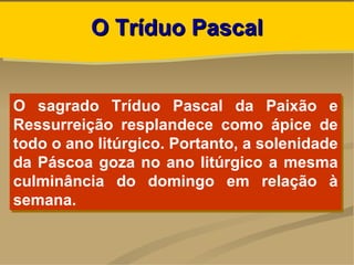 O Tríduo Pascal


O sagrado Tríduo Pascal da Paixão e
Ressurreição resplandece como ápice de
todo o ano litúrgico. Portanto, a solenidade
da Páscoa goza no ano litúrgico a mesma
culminância do domingo em relação à
semana.
 
