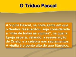 O Tríduo Pascal


A Vigília Pascal, na noite santa em que
o Senhor ressuscitou, seja considerada
a “mãe de todas as vigílias”, na qual a
Igreja espera, velando, a ressurreição
de Cristo, e a celebra nos sacramentos.
A vigília é o ponto alto do ano litúrgico.
 