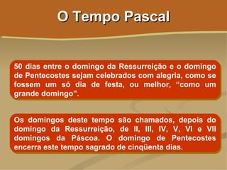 O Tempo Pascal


50 dias entre o domingo da Ressurreição e o domingo
de Pentecostes sejam celebrados com alegria, como se
fossem um só dia de festa, ou melhor, “como um
grande domingo”.


Os domingos deste tempo são chamados, depois do
domingo da Ressurreição, de II, III, IV, V, VI e VII
domingos da Páscoa. O domingo de Pentecostes
encerra este tempo sagrado de cinqüenta dias.
 