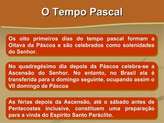 O Tempo Pascal

Os oito primeiros dias do tempo pascal formam a
Oitava da Páscoa e são celebrados como solenidades
do Senhor.

No quadragésimo dia depois da Páscoa celebra-se a
Ascensão do Senhor. No entanto, no Brasil ela é
transferida para o domingo seguinte, ocupando assim o
VII domingo de Páscoa

As férias depois da Ascensão, até o sábado antes de
Pentecostes inclusive, constituem uma preparação
para a vinda do Espírito Santo Paráclito.
 