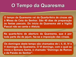O Tempo da Quaresma

O tempo da Quaresma vai da Quarta-feira de cinzas até
à Missa da Ceia do Senhor. São 40 dias de preparação
às festas pascais. Do início da Quaresma até a Vigília
Pascal não se canta o Aleluia.

Na quarta-feira de abertura da Quaresma, que é por
toda parte dia de jejum, faz-se a imposição das cinzas.

Os domingos deste tempo são chamados de I, II, III, IV e
V domingos da Quaresma. O VI domingo, com o qual se
inicia a Semana Santa, é chamado “Domingo de Ramos
e da Paixão do Senhor”.
 