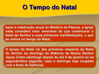 O Tempo do Natal


Após a celebração anual do Mistério da Páscoa, a Igreja
nada considera mais venerável do que comemorar o
Natal do Senhor e suas primeiras manifestações, o que
se realiza no tempo do Natal.


O tempo do Natal vai das primeiras vésperas do Natal
do Senhor ao domingo do Batismo de Nosso Senhor
Jesus Cristo (domingo depois do dia 6 de janeiro ou na
segunda-feira seguinte, caso o domingo seja ocupado
com a festa da Epifania).
 