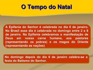 O Tempo do Natal


A Epifania do Senhor é celebrada no dia 6 de janeiro.
No Brasil esse dia é celebrada no domingo entre 2 e 8
de janeiro. Na Epifania celebramos a manifestação de
Deus em nossa carne humana, aos pastores
(representando os pobres) e os magos do Oriente
(representando as nações)


No domingo depois do dia 6 de janeiro celebra-se a
festa do Batismo do Senhor.
 