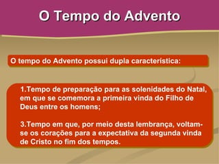 O Tempo do Advento


O tempo do Advento possui dupla característica:


  1.Tempo de preparação para as solenidades do Natal,
  em que se comemora a primeira vinda do Filho de
  Deus entre os homens;

  3.Tempo em que, por meio desta lembrança, voltam-
  se os corações para a expectativa da segunda vinda
  de Cristo no fim dos tempos.
 