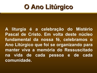 O Ano Litúrgico


A liturgia é a celebração do Mistério
Pascal de Cristo. Em volta deste núcleo
fundamental da nossa fé, celebramos o
Ano Litúrgico que foi se organizando para
manter viva a memória do Ressuscitado
na vida de cada pessoa e de cada
comunidade.
 
