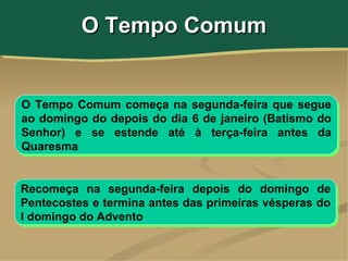 O Tempo Comum


O Tempo Comum começa na segunda-feira que segue
ao domingo do depois do dia 6 de janeiro (Batismo do
Senhor) e se estende até à terça-feira antes da
Quaresma


Recomeça na segunda-feira depois do domingo de
Pentecostes e termina antes das primeiras vésperas do
I domingo do Advento
 