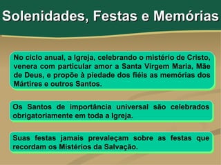Solenidades, Festas e Memórias

 No ciclo anual, a Igreja, celebrando o mistério de Cristo,
 venera com particular amor a Santa Virgem Maria, Mãe
 de Deus, e propõe à piedade dos fiéis as memórias dos
 Mártires e outros Santos.


 Os Santos de importância universal são celebrados
 obrigatoriamente em toda a Igreja.


 Suas festas jamais prevaleçam sobre as festas que
 recordam os Mistérios da Salvação.
 