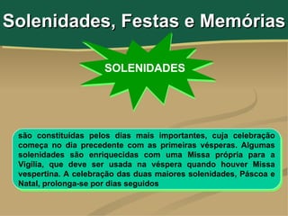 Solenidades, Festas e Memórias

                      SOLENIDADES




 são constituídas pelos dias mais importantes, cuja celebração
 começa no dia precedente com as primeiras vésperas. Algumas
 solenidades são enriquecidas com uma Missa própria para a
 Vigília, que deve ser usada na véspera quando houver Missa
 vespertina. A celebração das duas maiores solenidades, Páscoa e
 Natal, prolonga-se por dias seguidos
 