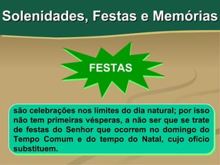 Solenidades, Festas e Memórias


                     FESTAS


 são celebrações nos limites do dia natural; por isso
 não tem primeiras vésperas, a não ser que se trate
 de festas do Senhor que ocorrem no domingo do
 Tempo Comum e do tempo do Natal, cujo ofício
 substituem.
 