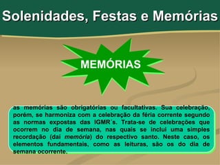 Solenidades, Festas e Memórias


                      MEMÓRIAS


 as memórias são obrigatórias ou facultativas. Sua celebração,
 porém, se harmoniza com a celebração da féria corrente segundo
 as normas expostas das IGMR´s. Trata-se de celebrações que
 ocorrem no dia de semana, nas quais se inclui uma simples
 recordação (daí memória) do respectivo santo. Neste caso, os
 elementos fundamentais, como as leituras, são os do dia de
 semana ocorrente.
 