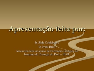 Apresentação feita por:
                  Ir. Silde Coldebela e
                      Ir. Ivani Brito
  Assessoria feita no curso de Formação Litúrgica no
        Instituto de Teologia do Pará – IPAR.
 
