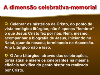 A dimensão celebrativa-memorial

 Celebrar os mistérios de Cristo, do ponto de
vista teológico litúrgico, não é apenas “lembrar”
o que Jesus Cristo fez por nós. Nem, mesmo,
acompanhar a biografia de Jesus, iniciando no
Natal, quando nasceu, terminando na Ascensão.
Ano Litúrgico não é isso.

 O Ano Litúrgico, através das celebrações,
torna atual e insere os celebrantes na mesma
eficácia salvífica do gesto histórico realizado
por Cristo.
 