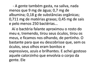 - A gente também gasta, na saliva, nada
menos que 9 mg de água; 0,7 mg de
albumina; 0,18 g de substâncias orgânicas;
0,711 mg de matérias graxas; 0,45 mg de sais
e pelo menos 250 bactérias...
Aí o bactéria falante aproximou o rosto do
meu e, tremendo, tirou seus óculos, tirou os
meus, e ficamos nos olhando, de pertinho. O
bastante para que eu descobrisse que, sem os
óculos, seus olhos eram bonitos e
expressivos, azuis e brilhantes. E achei gostoso
aquele calorzinho que envolvia o corpo da
gente. Ele
 