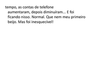 tempo, as contas de telefone
aumentaram, depois diminuíram... E foi
ficando nisso. Normal. Que nem meu primeiro
beijo. Mas foi inesquecível!
 